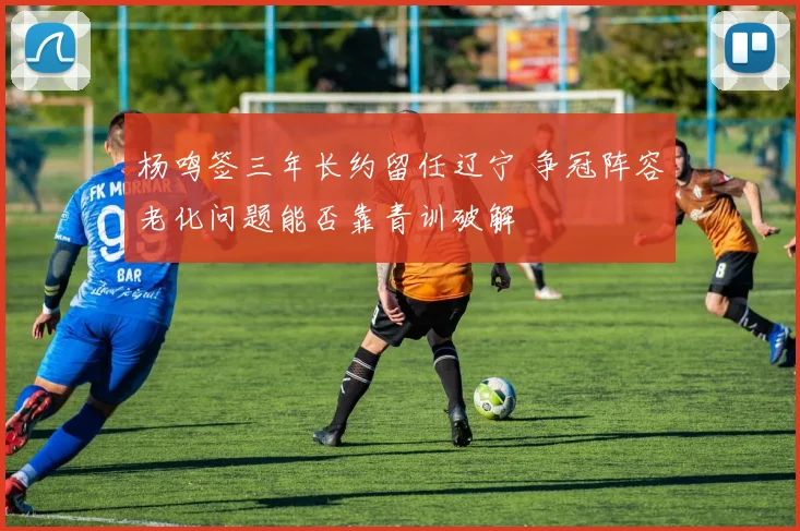 杨鸣签三年长约留任辽宁 争冠阵容老化问题能否靠青训破解