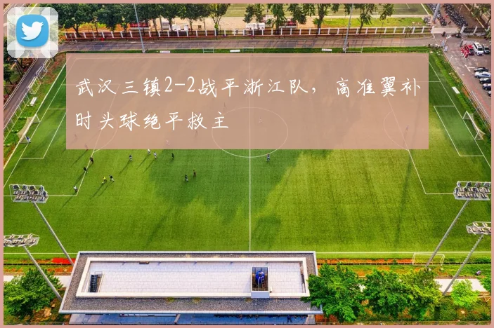 武汉三镇2-2战平浙江队,高准翼补时头球绝平救主