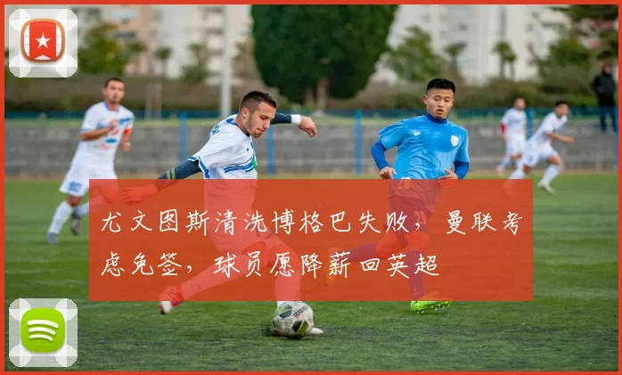 尤文图斯清洗博格巴失败,曼联考虑免签,球员愿降薪回英超
