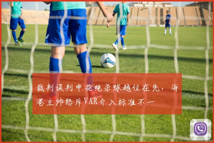 裁判误判申花绝杀球越位在先,海港主帅怒斥VAR介入标准不一