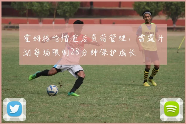 霍姆格伦增重后负荷管理,雷霆计划每场限制28分钟保护成长