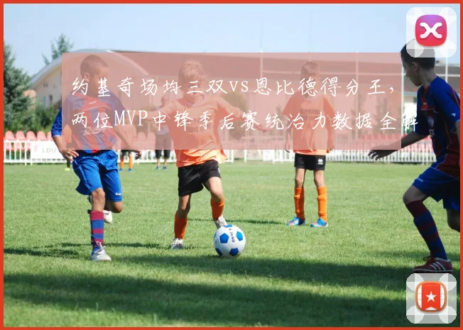 约基奇场均三双vs恩比德得分王，两位MVP中锋季后赛统治力数据全解析